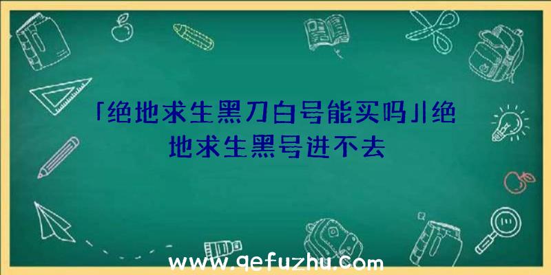 「绝地求生黑刀白号能买吗」|绝地求生黑号进不去